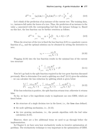 Machine Learning - A gentle introduction • 177
n
t 1 1 T
L( )
≈ (gift(xi) + hift( 2
x ) ) + γT +
2 2
2
i λ ωj . (6.8)
i=1 j=1
Let’s think of the prediction of an instance of the current tree. The training data,
i.e., instances fall under the leaves of a tree. Thus, the prediction of an instance is the
value ω associated with the corresponding leaf that the instance belongs to. Based
on this fact, the loss function can be further rewritten as follows.
T
1
L(t)
≈ (ωj gi + 2
2
ωj ( hi + λ)) + γT. (6.9)
j=1 i∈Ij i∈Ij
When the structure of the tree is ﬁxed the loss function (6.9) is a quadratic convex
function of ωj, and the optimal solution can be obtained by setting the derivative to
zero.
ωj = −
i g
∈Ij i
(6.10)
i Ij
h
∈ i + λ
Plugging (6.10) into the loss function results in the minimal loss of the current
tree structure
1 T (
−
2
i∈Ij
gi)
+
i hi +
γT. (6.11)
2 λ
j=1 ∈Ij
Now let’s go back to the split function required in the tree grow function discussed
previously. How to determine if we need a splitting on a leaf? (6.11) gives the solution
— we can calculate the loss reduction by splitting which is given below
1 ( 2 2
i Ileft
gi) ( 2
∈
+
i∈Iright
gi) (
− i I g
∈ i)
λ λ
− γ. (6.12)
2 i h + λ h + h +
∈Ileft i i∈Iright i i∈I i
If the loss reduction is positive, the split function returns true; otherwise it returns
false.
So far, we have a few ingredients ready to implement our own GBM, which are
listed below:
• the structure of a single decision tree in the forest, i.e., the Tree class deﬁned;
• the node splitting mechanism, i.e., (6.12);
• the tree growing mechanism, i.e., the pseudo algorithm with the leaf value
calculation (6.10).
However, there are a few additional items we need to go through before the
implementation.
In Chapter 6, we have seen how stochasticity works in iterative optimization al­
gorithms. The stochasticity technique is very important in the optimization of GBM.
 