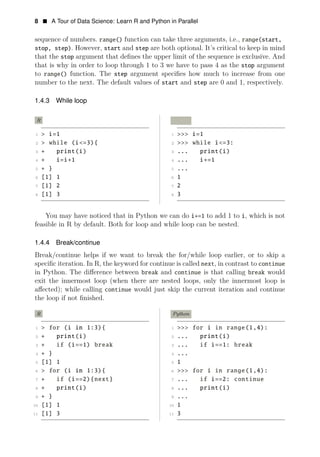 8 • A Tour of Data Science: Learn R and Python in Parallel
sequence of numbers. range() function can take three arguments, i.e., range(start,
stop, step). However, start and step are both optional. It’s critical to keep in mind
that the stop argument that deﬁnes the upper limit of the sequence is exclusive. And
that is why in order to loop through 1 to 3 we have to pass 4 as the stop argument
to range() function. The step argument speciﬁes how much to increase from one
number to the next. The default values of start and step are 0 and 1, respectively.
1.4.3 While loop
R Python
1 > i=1 1 >>> i=1
2 > while (i<=3){ 2 >>> while i<=3:
3 + print(i) 3 ... print(i)
4 + i=i+1 4 ... i+=1
5 + } 5 ...
6 [1] 1 6 1
7 [1] 2 7 2
8 [1] 3 8 3
You may have noticed that in Python we can do i+=1 to add 1 to i, which is not
feasible in R by default. Both for loop and while loop can be nested.
1.4.4 Break/continue
Break/continue helps if we want to break the for/while loop earlier, or to skip a
speciﬁc iteration. In R, the keyword for continue is called next, in contrast to continue
in Python. The diﬀerence between break and continue is that calling break would
exit the innermost loop (when there are nested loops, only the innermost loop is
aﬀected); while calling continue would just skip the current iteration and continue
the loop if not ﬁnished.
R Python
1 > for (i in 1:3){ 1 >>> for i in range(1,4):
2 + print(i) 2 ... print(i)
3 + if (i==1) break 3 ... if i==1: break
4 + } 4 ...
5 [1] 1 5 1
6 > for (i in 1:3){ 6 >>> for i in range(1,4):
7 + if (i==2){next} 7 ... if i==2: continue
8 + print(i) 8 ... print(i)
9 + } 9 ...
10 [1] 1 10 1
11 [1] 3 11 3
 
