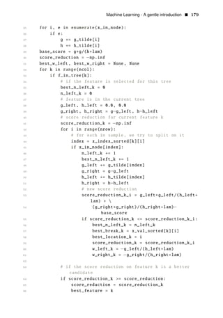 Machine Learning - A gentle introduction • 179
25 for i, e in enumerate(x_in_node):
26 if e:
27 g += g_tilde[i]
28 h += h_tilde[i]
29 base_score = g∗g/(h+lam)
30 score_reduction = np.inf
31
−
best_w_left , best_w_right = None, None
32 for k in range(ncol):
33 if f_in_tree[k]:
34 # if the feature is selected for this tree
35 best_n_left_k = 0
36 n_left_k = 0
37 # feature is in the current tree
38 g_left , h_left = 0.0, 0.0
39 g_right , h_right = g−g_left , h−h_left
40 # score reduction for current feature k
41 score_reduction_k = −np.inf
42 for i in range(nrow):
43 # for each in sample , we try to split on it
44 index = x_index_sorted[k][i]
45 if x_in_node[index]:
46 n_left_k += 1
47 best_n_left_k += 1
48 g_left += g_tilde[index]
49 g_right = g−g_left
50 h_left += h_tilde[index]
51 h_right = h−h_left
52 # new score reduction
53 score_reduction_k_i = g_left∗g_left/(h_left+
lam) + 
54 (g_right∗g_right)/(h_right+lam)−
base_score
55 if score_reduction_k <= score_reduction_k_i:
56 best_n_left_k = n_left_k
57 best_break_k = x_val_sorted[k][i]
58 best_location_k = i
59 score_reduction_k = score_reduction_k_i
60 w_left_k = −g_left/(h_left+lam)
61 w_right_k = −g_right/(h_right+lam)
62
63 # if the score reduction on feature k is a better
candidate
64 if score_reduction_k >= score_reduction:
65 score_reduction = score_reduction_k
66 best_feature = k
 
