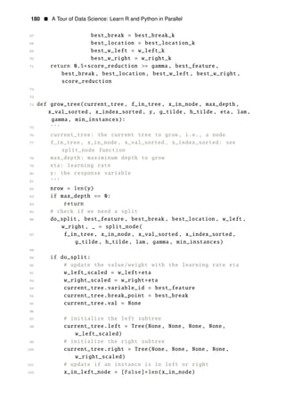 180 • A Tour of Data Science: Learn R and Python in Parallel
67 best_break = best_break_k
68 best_location = best_location_k
69 best_w_left = w_left_k
70 best_w_right = w_right_k
71 return 0.5∗score_reduction >= gamma, best_feature ,
best_break , best_location , best_w_left , best_w_right ,
score_reduction
72
73
74 def grow_tree(current_tree , f_in_tree , x_in_node , max_depth ,
x_val_sorted , x_index_sorted , y, g_tilde , h_tilde , eta, lam,
gamma, min_instances):
75 ’’’
76 current_tree: the current tree to grow, i.e., a node
77 f_in_tree , x_in_node , x_val_sorted , x_index_sorted: see
split_node function
78 max_depth: maximinum depth to grow
79 eta: learning rate
80 y: the response variable
81 ’’’
82 nrow = len(y)
83 if max_depth == 0:
84 return
85 # check if we need a split
86 do_split , best_feature , best_break , best_location , w_left ,
w_right , _ = split_node(
87 f_in_tree , x_in_node , x_val_sorted , x_index_sorted ,
g_tilde , h_tilde , lam, gamma, min_instances)
88
89 if do_split:
90 # update the value/weight with the learning rate eta
91 w_left_scaled = w_left∗eta
92 w_right_scaled = w_right∗eta
93 current_tree.variable_id = best_feature
94 current_tree.break_point = best_break
95 current_tree.val = None
96
97 # initialize the left subtree
98 current_tree.left = Tree(None, None, None, None,
w_left_scaled)
99 # initialize the right subtree
100 current_tree.right = Tree(None, None, None, None,
w_right_scaled)
101 # update if an instance is in left or right
102 x_in_left_node = [False]∗len(x_in_node)
 