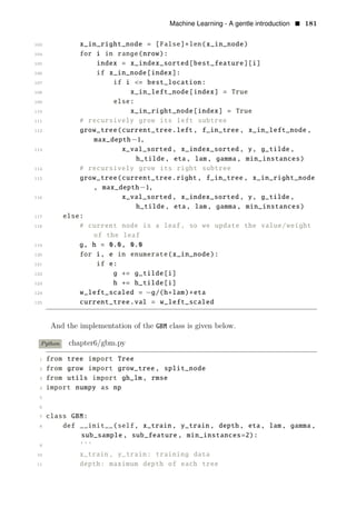 Machine Learning - A gentle introduction • 181
103 x_in_right_node = [False]∗len(x_in_node)
104 for i in range(nrow):
105 index = x_index_sorted[best_feature][i]
106 if x_in_node[index]:
107 if i <= best_location:
108 x_in_left_node[index] = True
109 else:
110 x_in_right_node[index] = True
111 # recursively grow its left subtree
112 grow_tree(current_tree.left, f_in_tree , x_in_left_node ,
max_depth−1,
113 x_val_sorted , x_index_sorted , y, g_tilde ,
h_tilde , eta, lam, gamma, min_instances)
114 # recursively grow its right subtree
115 grow_tree(current_tree.right, f_in_tree , x_in_right_node
, max_depth−1,
116 x_val_sorted , x_index_sorted , y, g_tilde ,
h_tilde , eta, lam, gamma, min_instances)
117 else:
118 # current node is a leaf, so we update the value/weight
of the leaf
119 g, h = 0.0, 0.0
120 for i, e in enumerate(x_in_node):
121 if e:
122 g += g_tilde[i]
123 h += h_tilde[i]
124 w_left_scaled = −g/(h+lam)∗eta
125 current_tree.val = w_left_scaled
And the implementation of the GBM class is given below.
Python chapter6/gbm.py
1 from tree import Tree
2 from grow import grow_tree , split_node
3 from utils import gh_lm, rmse
4 import numpy as np
5
6
7 class GBM:
8 def __init__(self, x_train , y_train , depth, eta, lam, gamma,
sub_sample , sub_feature , min_instances=2):
9 ’’’
10 x_train , y_train: training data
11 depth: maximum depth of each tree
 