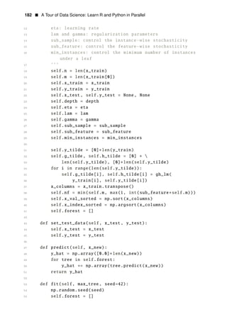 182 • A Tour of Data Science: Learn R and Python in Parallel
12 eta: learning rate
13 lam and gamma: regularization parameters
14 sub_sample: control the instance−wise stochasticity
15 sub_feature: control the feature−wise stochasticity
16 min_instances: control the mimimum number of instances
under a leaf
17 ’’’
18 self.n = len(x_train)
19 self.m = len(x_train[0])
20 self.x_train = x_train
21 self.y_train = y_train
22 self.x_test , self.y_test = None, None
23 self.depth = depth
24 self.eta = eta
25 self.lam = lam
26 self.gamma = gamma
27 self.sub_sample = sub_sample
28 self.sub_feature = sub_feature
29 self.min_instances = min_instances
30
31 self.y_tilde = [0]∗len(y_train)
32 self.g_tilde , self.h_tilde = [0] ∗ 
33 len(self.y_tilde), [0] len(self.y_tilde)
34
∗
for i in range(len(self.y_tilde)):
35 self.g_tilde[i], self.h_tilde[i] = gh_lm(
36 y_train[i], self.y_tilde[i])
37 x_columns = x_train.transpose()
38 self.nf = min(self.m, max(1, int(sub_feature∗self.m)))
39 self.x_val_sorted = np.sort(x_columns)
40 self.x_index_sorted = np.argsort(x_columns)
41 self.forest = []
42
43 def set_test_data(self, x_test , y_test):
44 self.x_test = x_test
45 self.y_test = y_test
46
47 def predict(self, x_new):
48 y_hat = np.array([0.0]∗len(x_new))
49 for tree in self.forest:
50 y_hat += np.array(tree.predict(x_new))
51 return y_hat
52
53 def fit(self, max_tree , seed=42):
54 np.random.seed(seed)
55 self.forest = []
 