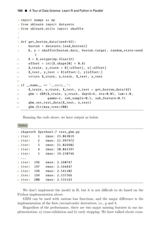 184 • A Tour of Data Science: Learn R and Python in Parallel
2 import numpy as np
3 from sklearn import datasets
4 from sklearn.utils import shuffle
5
6
7 def get_boston_data(seed=42):
8 boston = datasets.load_boston()
9 X, y = shuffle(boston.data, boston.target , random_state=seed
)
10 X = X.astype(np.float32)
11 offset = int(X.shape[0] ∗ 0.8)
12 X_train , y_train = X[:offset], y[:offset]
13 X_test , y_test = X[offset:], y[offset:]
14 return X_train , y_train , X_test, y_test
15
16 if __name__ == "__main__":
17 X_train , y_train , X_test, y_test = get_boston_data(42)
18 gbm = GBM(X_train , y_train , depth=6, eta=0.05, lam=1.0,
19 gamma=1, sub_sample=0.5, sub_feature=0.7)
20 gbm.set_test_data(X_test , y_test)
21 gbm.fit(max_tree=200)
Running the code above, we have output as below.
Python
1 chapter6 $python3.7 test_gbm.py
2 iter: 1 rmse: 23.063019
3 iter: 2 rmse: 21.997972
4 iter: 3 rmse: 21.026602
5 iter: 4 rmse: 20.043397
6 iter: 5 rmse: 19.210746
7 ...
8 iter: 196 rmse: 2.560747
9 iter: 197 rmse: 2.544847
10 iter: 198 rmse: 2.541102
11 iter: 199 rmse: 2.537366
12 iter: 200 rmse: 2.535143
We don’t implement the model in R, but it is not diﬃcult to do based on the
Python implementation above.
GBM can be used with various loss functions, and the major diﬀerence is the
implementation of the ﬁrst-/second-order derivatives, i.e., g and h.
Regardless of the performance, there are two major missing features in our im­
plementation: a) cross-validation and b) early stopping. We have talked about cross­
 