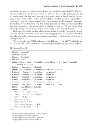 Machine Learning - A gentle introduction • 185
validation, but what is early stopping? It is a very useful technique in GBM. Usually,
the cross-validated loss decreases when we add new trees at the beginning and at
a certain point, the loss may increase when more trees are ﬁtted (due to overﬁt­
ting). Thus, we may select the best number of trees based on the cross-validated loss.
Speciﬁcally, stop the ﬁtting process when the cross-validated loss doesn’t decrease.
In practice, we don’t want to stop the ﬁtting immediately when the cross-validated
loss starts increasing. Instead, we specify a number of trees, e.g., 50, as a buﬀer, after
which the ﬁtting process should stop if cross-validated loss doesn’t decrease.
Early stopping is also used in other machine learning models, for example, neural
network. Ideally, we would like to have early stopping based on the cross-validated
loss. But when the training process is time-consuming, it’s ﬁne to use the loss on a
testing dateset16
.
The commonly used GBM packages include XGBoost17
, LightGBM18
and CatBoost
19
. Let’s see how to use XGBoost for the same regression task on the Boston dataset.
R chapter6/xgb.R
1 library(xgboost)
2 library(MASS)
3 library(Metrics)
4 set.seed(42)
5 train_index = sample(nrow(Boston), floor(0.8 ∗ nrow(Boston)),
replace = FALSE)
6 Boston = data.matrix(Boston)
7 target_col = which(colnames(Boston) == ’medv’)
8 X_train = Boston[train_index , −target_col]
9 y_train = Boston[train_index , target_col]
10 X_test = Boston[−train_index , −target_col]
11 y_test = Boston[−train_index , target_col]
12 # prepare the data for training and testing
13 dTrain = xgb.DMatrix(X_train , label = y_train)
14 dTest = xgb.DMatrix(X_test)
15 params = list(
16 "booster" = "gbtree",
17 "objective" = "reg:linear",
18 "eta" = 0.1,
19 "max_depth" = 5,
20 "subsample" = 0.6,
21 "colsample_bytree" = 0.8,
22 "min_child_weight" = 2
23 )
16
https://en.wikipedia.org/wiki/Early_stopping
17
https://github.com/dmlc/xgboost
18
https://github.com/microsoft/LightGBM
19
https://github.com/catboost/catboost
 