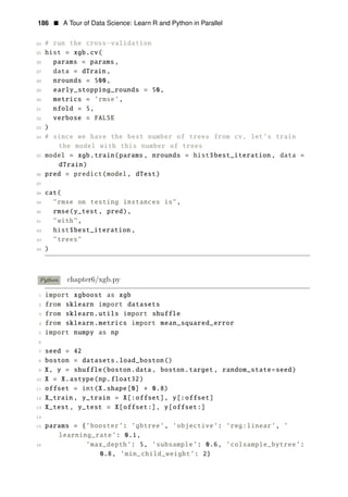 186 • A Tour of Data Science: Learn R and Python in Parallel
24 # run the cross−validation
25 hist = xgb.cv(
26 params = params,
27 data = dTrain ,
28 nrounds = 500,
29 early_stopping_rounds = 50,
30 metrics = ’rmse’,
31 nfold = 5,
32 verbose = FALSE
33 )
34 # since we have the best number of trees from cv, let’s train
the model with this number of trees
35 model = xgb.train(params , nrounds = hist$best_iteration , data =
dTrain)
36 pred = predict(model, dTest)
37
38 cat(
39 "rmse on testing instances is",
40 rmse(y_test, pred),
41 "with",
42 hist$best_iteration ,
43 "trees"
44 )
Python chapter6/xgb.py
1 import xgboost as xgb
2 from sklearn import datasets
3 from sklearn.utils import shuffle
4 from sklearn.metrics import mean_squared_error
5 import numpy as np
6
7 seed = 42
8 boston = datasets.load_boston()
9 X, y = shuffle(boston.data, boston.target , random_state=seed)
10 X = X.astype(np.float32)
11 offset = int(X.shape[0] ∗ 0.8)
12 X_train , y_train = X[:offset], y[:offset]
13 X_test , y_test = X[offset:], y[offset:]
14
15 params = {’booster’: ’gbtree’, ’objective’: ’reg:linear’, ’
learning_rate’: 0.1,
16 ’max_depth’: 5, ’subsample’: 0.6, ’colsample_bytree’:
0.8, ’min_child_weight’: 2}
 