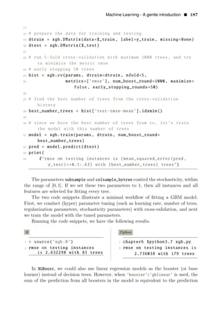 Machine Learning - A gentle introduction • 187
17
18 # prepare the data for training and testing
19 dtrain = xgb.DMatrix(data=X_train , label=y_train , missing=None)
20 dtest = xgb.DMatrix(X_test)
21
22 # run 5−fold cross−validation with maximum 1000 trees, and try
to minimize the metric rmse
23 # early stopping 50 trees
24 hist = xgb.cv(params , dtrain=dtrain , nfold=5,
25 metrics=[’rmse’], num_boost_round=1000, maximize=
False, early_stopping_rounds=50)
26
27 # find the best number of trees from the cross−validation
history
28 best_number_trees = hist[’test−rmse−mean’].idxmin()
29
30 # since we have the best number of trees from cv, let’s train
the model with this number of trees
31 model = xgb.train(params , dtrain , num_boost_round=
best_number_trees)
32 pred = model.predict(dtest)
33 print(
34 f"rmse on testing instances is {mean_squared_error(pred,
y_test)∗∗0.5:.6f} with {best_number_trees} trees")
The parameters subsample and colsample_bytree control the stochasticity, within
the range of [0, 1]. If we set these two parameters to 1, then all instances and all
features are selected for ﬁtting every tree.
The two code snippets illustrate a minimal workﬂow of ﬁtting a GBM model.
First, we conduct (hyper) parameter tuning (such as learning rate, number of trees,
regularization parameters, stochasticity parameters) with cross-validation, and next
we train the model with the tuned parameters.
Running the code snippets, we have the following results.
R Python
1 > source(’xgb.R’) 1 chapter6 $python3.7 xgb.py
2 rmse on testing instances 2 rmse on testing instances is
is 2.632298 with 83 trees 2.736038 with 179 trees
In XGBoost, we could also use linear regression models as the booster (or base
learner) instead of decision trees. However, when ’booster’:’gblinear’ is used, the
sum of the prediction from all boosters in the model is equivalent to the prediction
 