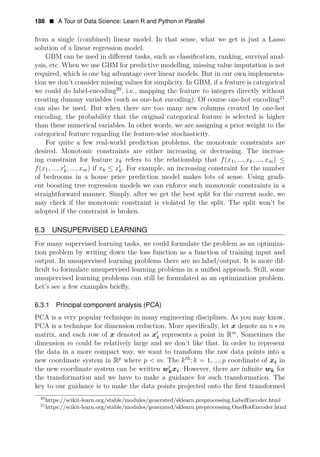 188 • A Tour of Data Science: Learn R and Python in Parallel
from a single (combined) linear model. In that sense, what we get is just a Lasso
solution of a linear regression model.
GBM can be used in diﬀerent tasks, such as classiﬁcation, ranking, survival anal­
ysis, etc. When we use GBM for predictive modelling, missing value imputation is not
required, which is one big advantage over linear models. But in our own implementa­
tion we don’t consider missing values for simplicity. In GBM, if a feature is categorical
we could do label-encoding20
, i.e., mapping the feature to integers directly without
creating dummy variables (such as one-hot encoding). Of course one-hot encoding21
can also be used. But when there are too many new columns created by one-hot
encoding, the probability that the original categorical feature is selected is higher
than these numerical variables. In other words, we are assigning a prior weight to the
categorical feature regarding the feature-wise stochasticity.
For quite a few real-world prediction problems, the monotonic constraints are
desired. Monotonic constraints are either increasing or decreasing. The increas­
ing constraint for feature xk refers to the relationship that f(x1, ..., xk, ..., xm) ≤
f(x1, ..., xk
1
, ..., xm) if xk ≤ x1
k. For example, an increasing constraint for the number
of bedrooms in a house price prediction model makes lots of sense. Using gradi­
ent boosting tree regression models we can enforce such monotonic constraints in a
straightforward manner. Simply, after we get the best split for the current node, we
may check if the monotonic constraint is violated by the split. The split won’t be
adopted if the constraint is broken.
6.3 UNSUPERVISED LEARNING
For many supervised learning tasks, we could formulate the problem as an optimiza­
tion problem by writing down the loss function as a function of training input and
output. In unsupervised learning problems there are no label/output. It is more dif­
ﬁcult to formulate unsupervised learning problems in a uniﬁed approach. Still, some
unsupervised learning problems can still be formulated as an optimization problem.
Let’s see a few examples brieﬂy.
6.3.1 Principal component analysis (PCA)
PCA is a very popular technique in many engineering disciplines. As you may know,
PCA is a technique for dimension reduction. More speciﬁcally, let x denote an n ∗ m
matrix, and each row of x denoted as x1
i represents a point in Rm
. Sometimes the
dimension m could be relatively large and we don’t like that. In order to represent
the data in a more compact way, we want to transform the raw data points into a
new coordinate system in Rp
where p < m. The kth
; k = 1, ..., p coordinate of xi in
the new coordinate system can be written w1
kxi. However, there are inﬁnite wk
the transformation and we have to make a guidance for such transformation. The
key to our guidance is to make the data points projected onto the ﬁrst transformed
20
https://scikit-learn.org/stable/modules/generated/sklearn.preprocessing.LabelEncoder.html
21
https://scikit-learn.org/stable/modules/generated/sklearn.preprocessing.OneHotEncoder.html
for
 
