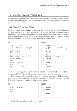 Introduction to R/Python Programming • 9
1.5 SOME BUILT-IN DATA STRUCTURES
In the previous sections, we haven’t seen much diﬀerence between R and Python.
However, regarding the built-in data structures, there are some signiﬁcant diﬀerences
we will see in this section.
1.5.1 Vector in R and list in Python
In R, we can use function c() to create a vector; A vector is a sequence of elements
with the same type. In Python, we can use [] to create a list, which is also a sequence
of elements. But the elements in a list don’t need to have the same type. To get the
number of elements in a vector in R, we use the function length(); and to get the
number of elements in a list in Python, we use the function len().
R Python
1 > x=c(1,2,5,6) 1 >>> x=[1,2,5,6]
2 > y=c(’hello’,’world’,’!’) 2 >>> y=[’hello’,’world’,’!’]
3 > x 3 >>> x
4 [1] 1 2 5 6 4 [1, 2, 5, 6]
5 > y 5 >>> y
6 [1] "hello" "world" "!" 6 [’hello’, ’world’, ’!’]
7 > length(x) 7 >>> len(x)
8 [1] 4 8 4
9 > z=c(1,’hello’) 9 >>> z=[1,’hello’]
10 > z 10 >>> z
11 [1] "1" "hello" 11 [1, ’hello’]
In the code snippet above, the ﬁrst element in the variable z in R is coerced from
1 (numeric) to "1" (character) since the elements must have the same type.
To access a speciﬁc element from a vector or list, we could use []. In R, sequence
types are indexed beginning with the one subscript. In contrast, sequence types in
Python are indexed beginning with the zero subscript.
R Python
1 > x=c(1,2,5,6) 1 >>> x=[1,2,5,6]
2 > x[1] 2 >>> x[1]
3 [1] 1 3 2
4 >>> x[0]
5 1
What if the index to access is out of boundary?
 