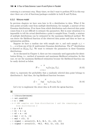 190 • A Tour of Data Science: Learn R and Python in Parallel
centering is a necessary step. Many times, we don’t want to perform PCA in this way
since there are a lot of functions/packages available in both R and Python.
6.3.2 Mixture model
In previous chapters we have seen how to ﬁt a distribution to data. What if the
data points actually come from multiple distributions, for example, a mixture of two
Gaussian distributions. If we know from which distribution each observed data point
comes from it is not diﬃcult to estimate the parameters. But in some situations it is
impossible to tell the actual distribution a point is sampled from. Usually, a mixture
of multiple distributions can be estimated by the maximum likelihood method. We
can derive the likelihood function of the observed data points and then we have an
optimization problem.
Suppose we have a random size with sample size n, and each sample xi; i =
1, ..., n is from one of the K multivariate Gaussian distributions. The kth
distribution
is denoted as Nk(μk, Σk). We want to estimate the parameters in these Gaussian
distributions.
As we discussed in Chapter 4, there are two commonly used approaches for distri­
bution ﬁtting, i.e., method of moments and maximum likelihood estimation. In this
case, we use the maximum likelihood estimation because the likelihood function can
be easily derived as below.
n K
P = πkf(xi|μk, Σk), (6.13)
i=1 k=1
where πk represents the probability that a randomly selected data point belongs to
distribution k. And thus, the log-likelihood function becomes:
n K
L = log( πkf(xi|μk, Σk)). (6.14)
i=1 k=1
Let’s try to implement the above idea in R with the optim function.
R
1 > library(mvtnorm)
2 > set.seed(42)
3 > n = 1000
4 > # 60% samples are from distribution 1 and the remainings are
from distribution 2
5 > p = 0.6
6 > n1 = n ∗ p
7 > n2 = n − n1
8 > mu1 = c(−1, −1)
9 > mu2 = c(1, 1)
10 > sigma1 = array(c(1, 0.5, 0.5, 1), c(2, 2))
11 > sigma2 = array(c(1, −0.2, −0.2, 1), c(2, 2))
 