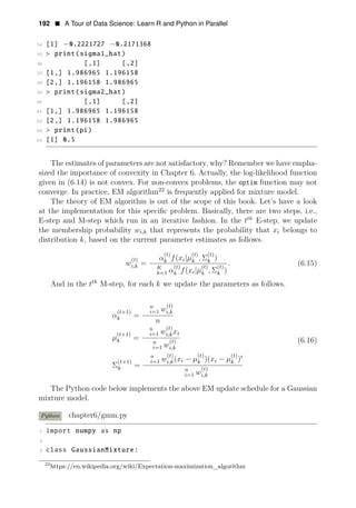 192 • A Tour of Data Science: Learn R and Python in Parallel
54 [1] −0.2221727 −0.2171368
55 > print(sigma1_hat)
56 [,1] [,2]
57 [1,] 1.986965 1.196158
58 [2,] 1.196158 1.986965
59 > print(sigma2_hat)
60 [,1] [,2]
61 [1,] 1.986965 1.196158
62 [2,] 1.196158 1.986965
63 > print(pi)
64 [1] 0.5
The estimates of parameters are not satisfactory, why? Remember we have empha­
sized the importance of convexity in Chapter 6. Actually, the log-likelihood function
given in (6.14) is not convex. For non-convex problems, the optim function may not
converge. In practice, EM algorithm22
is frequently applied for mixture model.
The theory of EM algorithm is out of the scope of this book. Let’s have a look
at the implementation for this speciﬁc problem. Basically, there are two steps, i.e.,
E-step and M-step which run in an iterative fashion. In the tth
E-step, we update
the membership probability wi,k that represents the probability that xi belongs to
distribution k, based on the current parameter estimates as follows.
(t)
(
(t)
Σ
(t)
(t) αk f xi|μk , k )
wi,k = .
K (t)
(
(
Σ
(
|
t) t)
(6.15)
k=1 αk f xi μk , k )
And in the tth
M-step, for each k we update the parameters as follows.
n (t)
(t+1)
=
i=1 wi,k
αk
n
(t+1)
μk =
n (t)
i=1 wi,kxi
(6.16)
n (t)
i=1 wi,k
(t+1)
n (t) (t) (t)
i=1 wi,k(xi − μk )(xi − μk )1
Σk =
The Python code below implements the
n (t)
i=1 wi,k
above EM update schedule for a Gaussian
mixture model.
Python chapter6/gmm.py
1 import numpy as np
2
3 class GaussianMixture:
22
https://en.wikipedia.org/wiki/Expectation-maximization_algorithm
 