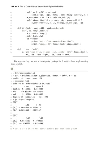 194 • A Tour of Data Science: Learn R and Python in Parallel
41 self.mu_list[i] = np.sum(
42 self.X∗w[:, i][:, None], axis=0)/np.sum(w[:, i])
43 x_centered = self.X − self.mu_list[i]
44 self.sigma_list[i] = x_centered.transpose() @ (
45 x_centered∗w[:, i][:, None])/np.sum(w[:, i])
46
47 def fit(self, maxit=100, verbose=False):
48 for _ in range(maxit):
49 w = self.E_step()
50 self.M_step(w)
51 if verbose:
52 print("mu: {}".format(self.mu_list))
53 print("sigma: {}".format(self.sigma_list))
54
55 def __repr__(self):
56 return "mu: {}n, sigma: {}n, alpha: {}n".format(self.
mu_list , self.sigma_list , self.alphas)
For space-saving, we use a third-party package in R rather than implementing
from scratch.
R
1 > library(mixtools)
2 > fit = mvnormalmixEM(x_permuted , maxit = 1000, k = 2)
3 number of iterations= 278
4 > summary(fit)
5 summary of mvnormalmixEM object:
6 comp 1 comp 2
7 lambda 0.669674 0.330326
8 mu1 −0.893166 −0.859121
9 mu2 1.137988 1.084453
10 loglik at estimate: −3211.291
11 > print(fit$sigma)
12 [[1]]
13 [,1] [,2]
14 [1,] 1.1086853 0.6670415
15 [2,] 0.6670415 1.2275707
16
17 [[2]]
18 [,1] [,2]
19 [1,] 0.9821523 −0.3748227
20 [2,] −0.3748227 1.0194300
21
22 # let’s also infer the distribution for each data point
 