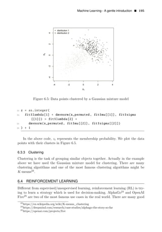 Machine Learning - A gentle introduction • 195
Figure 6.5: Data points clustered by a Gaussian mixture model
23 z = as.integer(
24 fit$lambda[1] ∗ dmvnorm(x_permuted , fit$mu[[1]], fit$sigma
[[1]]) > fit$lambda[2] ∗
25 dmvnorm(x_permuted , fit$mu[[2]], fit$sigma[[2]])
26 ) + 1
In the above code, zi represents the membership probability. We plot the data
points with their clusters in Figure 6.5.
6.3.3 Clustering
Clustering is the task of grouping similar objects together. Actually in the example
above we have used the Gaussian mixture model for clustering. There are many
clustering algorithms and one of the most famous clustering algorithms might be
23
K-means .
6.4 REINFORCEMENT LEARNING
Diﬀerent from supervised/unsupervised learning, reinforcement learning (RL) is try­
ing to learn a strategy which is used for decision-making. AlphaGo24
and OpenAI
Five25
are two of the most famous use cases in the real world. There are many good
23
https://en.wikipedia.org/wiki/K-means_clustering
24
https://deepmind.com/research/case-studies/alphago-the-story-so-far
25
https://openai.com/projects/ﬁve
 