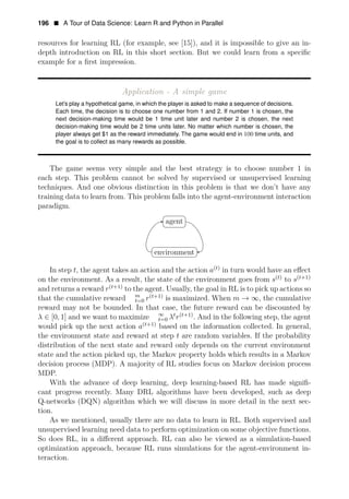 196 • A Tour of Data Science: Learn R and Python in Parallel
resources for learning RL (for example, see [15]), and it is impossible to give an in-
depth introduction on RL in this short section. But we could learn from a speciﬁc
example for a ﬁrst impression.
Application - A simple game
Let’s play a hypothetical game, in which the player is asked to make a sequence of decisions.
Each time, the decision is to choose one number from 1 and 2. If number 1 is chosen, the
next decision-making time would be 1 time unit later and number 2 is chosen, the next
decision-making time would be 2 time units later. No matter which number is chosen, the
player always get $1 as the reward immediately. The game would end in 100 time units, and
the goal is to collect as many rewards as possible.
The game seems very simple and the best strategy is to choose number 1 in
each step. This problem cannot be solved by supervised or unsupervised learning
techniques. And one obvious distinction in this problem is that we don’t have any
training data to learn from. This problem falls into the agent-environment interaction
paradigm.
agent
environment
In step t, the agent takes an action and the action a(t)
in turn would have an eﬀect
(t+1)
on the environment. As a result, the state of the environment goes from s(t)
to s
and returns a reward r(t+1)
to the agent. Usually, the goal in RL is to pick up actions so
m
that the cumulative reward t=0 r(t+1)
is maximized. When m → ∞, the cumulative
reward may not be bounded. In that case, the future reward can be discounted by
∞
λ ∈ [0, 1] and we want to maximize t=0 λt
r(t+1)
. And in the following step, the agent
would pick up the next action a(t+1)
based on the information collected. In general,
the environment state and reward at step t are random variables. If the probability
distribution of the next state and reward only depends on the current environment
state and the action picked up, the Markov property holds which results in a Markov
decision process (MDP). A majority of RL studies focus on Markov decision process
MDP.
With the advance of deep learning, deep learning-based RL has made signiﬁ­
cant progress recently. Many DRL algorithms have been developed, such as deep
Q-networks (DQN) algorithm which we will discuss in more detail in the next sec­
tion.
As we mentioned, usually there are no data to learn in RL. Both supervised and
unsupervised learning need data to perform optimization on some objective functions.
So does RL, in a diﬀerent approach. RL can also be viewed as a simulation-based
optimization approach, because RL runs simulations for the agent-environment in­
teraction.
 