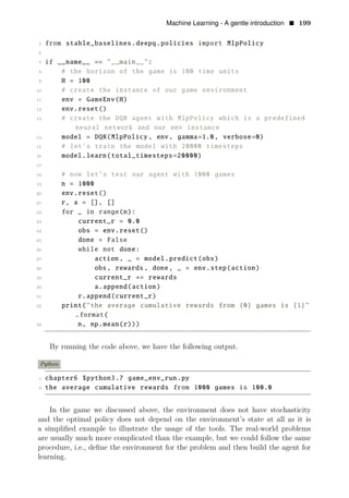 Machine Learning - A gentle introduction • 199
5 from stable_baselines.deepq.policies import MlpPolicy
6
7 if __name__ == "__main__":
8 # the horizon of the game is 100 time units
9 H = 100
10 # create the instance of our game environment
11 env = GameEnv(H)
12 env.reset()
13 # create the DQN agent with MlpPolicy which is a predefined
neural network and our env instance
14 model = DQN(MlpPolicy , env, gamma=1.0, verbose=0)
15 # let’s train the model with 20000 timesteps
16 model.learn(total_timesteps=20000)
17
18 # now let’s test our agent with 1000 games
19 n = 1000
20 env.reset()
21 r, a = [], []
22 for _ in range(n):
23 current_r = 0.0
24 obs = env.reset()
25 done = False
26 while not done:
27 action , _ = model.predict(obs)
28 obs, rewards , done, _ = env.step(action)
29 current_r += rewards
30 a.append(action)
31 r.append(current_r)
32 print("the average cumulative rewards from {0} games is {1}"
.format(
33 n, np.mean(r)))
By running the code above, we have the following output.
Python
1 chapter6 $python3.7 game_env_run.py
2 the average cumulative rewards from 1000 games is 100.0
In the game we discussed above, the environment does not have stochasticity
and the optimal policy does not depend on the environment’s state at all as it is
a simpliﬁed example to illustrate the usage of the tools. The real-world problems
are usually much more complicated than the example, but we could follow the same
procedure, i.e., deﬁne the environment for the problem and then build the agent for
learning.
 