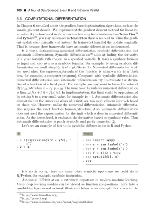 200 • A Tour of Data Science: Learn R and Python in Parallel
6.6 COMPUTATIONAL DIFFERENTIATION
In Chapter 6 we talked about the gradient-based optimization algorithms, such as the
vanilla gradient descent. We implemented the gradient descent method for linear re­
gression. If you have used modern machine learning frameworks such as TensorFlow28
and PyTorch29
, you may remember in TensorFlow there is no need to deﬁne the gradi­
ent update step manually and instead the framework handled the update magically.
That is because these frameworks have automatic diﬀerentiation implemented.
It is worth distinguishing numerical diﬀerentiation, symbolic diﬀerentiation and
automatic diﬀerentiation. Symbolic diﬀerentiation30
aims at ﬁnding the derivative
of a given formula with respect to a speciﬁed variable. It takes a symbolic formula
as input and also returns a symbolic formula. For example, by using symbolic dif­
ferentiation we could simplify ∂(x2
+ y2
)/∂x to 2x. Numerical diﬀerentiation is of­
ten used when the expression/formula of the function is unknown (or in a black
box, for example, a computer program). Compared with symbolic diﬀerentiation,
numerical diﬀerentiation and automatic diﬀerentiation try to evaluate the deriva­
tive of a function at a ﬁxed point. For example, we may want to know the value of
∂f(x, y)/∂x when x = x0; y = y0. The most basic formula for numerical diﬀerentiation
is limh→0(f(x + h)) − f(x))/h. In implementation, this limit could be approximated
by setting h to a very small value, for example 1e − 6. Automatic diﬀerentiation also
aims at ﬁnding the numerical values of derivatives, in a more eﬃcient approach based
on chain rule. However, unlike the numerical diﬀerentiation, automatic diﬀerentia­
tion requires the exact function formula/structure. Also, automatic diﬀerentiation
does not need the approximation for the limit which is done in numerical diﬀerenti­
ation. At the lowest level, it evaluates the derivatives based on symbolic rules. Thus
automatic diﬀerentiation is partly symbolic and partly numerical [2].
Let’s see an example of how to do symbolic diﬀerentiation in R and Python.
R
1 > D(expression(x^2 + y^2), "
x")
2 2 ∗ x
Python
1 >>> import sympy
2 >>> x = sym.Symbol(’x’)
3 >>> y = sym.Symbol(’y’)
4 >>> f = x∗∗2 + y∗∗2
5 >>> sym.diff(f, x)
6 2∗x
It’s worth noting there are many other symbolic operations we could do in
R/Python, for example, symbolic integration.
Automatic diﬀerentiation is extremely important in modern machine learning.
Many deep learning models can be viewed as function compositions. Let’s take a
two-hidden layer neural network illustrated below as an example. Let x denote the
28
https://www.tensorﬂow.org/
29
https://pytorch.org/
30
https://www.cs.utexas.edu/users/novak/asg-symdif.html
 