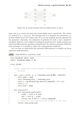 Machine Learning - A gentle introduction • 201
Figure 6.6: A neural network with two hidden layers f and g
input and fu, gv denote the ﬁrst and second hidden layer, respectively. The output
y is written as y = gv(fu(x)). The learning task is to estimate the parameters u, v
in these hidden layers (see, Figure 6.6). If we use the gradient descent approach for
the parameter estimation, the evaluation of gradients for both u and v should be
calculated. However, there might be overlapped operations if we simply perform two
numerical diﬀerentiation operations independently. By utilizing automatic diﬀerenti­
ation technique, it is possible to reduce the computational complexity.
Let’s see how we could utilize the automatic diﬀerentiation to simplify our linear
regression implementation.
Python chapter6/linear_regression_ad.py
1 from autograd import grad
2 import autograd.numpy as np
3
4 class LR_AD:
5 """
6 linear regression using automatic differentiation from
autograd
7 """
8 def __init__(self, x, y, learning_rate=0.005, seed=42):
9 self.seed = seed
10 self.learning_rate = learning_rate
11 self.x = np.hstack((np.ones((x.shape[0], 1)), x))
12 self.y = y
13 self.coef = None
14
15 def loss(self):
16 def loss_with_coef(coef):
17 y_hat = self.x @ coef
18 err = self.y − y_hat
19 return err @ err.T / self.x.shape[0]
20 # return the loss function with respect to the coef
21 return loss_with_coef
 