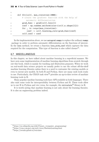 202 • A Tour of Data Science: Learn R and Python in Parallel
22
23 def fit(self, max_iteration=1000):
24 # create the gradient function with the help of
automatic differentiation
25 grad_func = grad(self.loss())
26 coef = np.random.uniform(size=(self.x.shape[1]))
27 for _ in range(max_iteration):
28 coef −= self.learning_rate∗grad_func(coef)
29 self.coef = coef
In the implementation above, we use autograd.numpy to replace the ordinary numpy
package in order to perform automatic diﬀerentiation on the functions of interest.
In the loss method, we return a function loss_with_coef which captures the data
required for the computation. This type of function is also called closure31
.
6.7 MISCELLANEOUS
In this chapter, we have talked about machine learning in a superﬁcial manner. We
have seen some implementation of machine learning algorithms from scratch through
out this book, which is mainly for teaching and illustration purposes. When we work
on real-world data science projects we usually prefer to use the robust oﬀ-the-shelf
machine learning libraries unless there is a need to customize the existing models or
even to invent new models. In both R and Python, there are many such tools ready
to use. Particularly, the CRAN task view32
provides an up-to-date review of machine
learning tools in R.
Many popular machine learning tools have API available in both languages. There
also exist some tools for interoperability between Python and R. These tools allow
us to use R in Python and vice versa, for example, the 33
reticulate library in R.
It is worth noting that machine learning is not only about the learning theories.
It is also an engineering problem indeed.
31
https://en.wikipedia.org/wiki/Closure_(computer_programming)
32
https://cran.r-project.org/web/views/MachineLearning.html
33
https://rstudio.github.io/reticulate
 