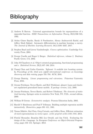 Bibliography
[1] Andrew R Barron. Universal approximation bounds for superpositions of a
sigmoidal function. IEEE Transactions on Information Theory, 39(3):930–945,
1993.
[2] Atılım Günes Baydin, Barak A Pearlmutter, Alexey Andreyevich Radul, and
Jeﬀrey Mark Siskind. Automatic diﬀerentiation in machine learning: a survey.
The Journal of Machine Learning Research, 18(1):5595–5637, 2017.
[3] Stephen Boyd and Lieven Vandenberghe. Convex optimization. Cambridge Uni­
versity Press, 2004.
[4] George Casella and Roger L Berger. Statistical inference, volume 2. Duxbury
Paciﬁc Grove, CA, 2002.
[5] John M Chambers et al. Object-oriented programming, functional programming
and r. Statistical Science, 29(2):167–180, 2014.
[6] Tianqi Chen and Carlos Guestrin. Xgboost: A scalable tree boosting system.
In Proceedings of the 22nd acm sigkdd international conference on knowledge
discovery and data mining, pages 785–794. ACM, 2016.
[7] George Dantzig. Linear programming and extensions. Princeton University
Press, 2016.
[8] Jerome Friedman, Trevor Hastie, and Rob Tibshirani. glmnet: Lasso and elastic-
net regularized generalized linear models. R package version, 1(4), 2009.
[9] Jerome Friedman, Trevor Hastie, and Robert Tibshirani. The elements of statis­
tical learning. Springer series in statistics New York, NY, USA:, second edition,
2009.
[10] William H Greene. Econometric analysis. Pearson Education India, 2003.
[11] Harold V Henderson and Paul F Velleman. Building multiple regression models
interactively. Biometrics, pages 391–411, 1981.
[12] Tomas Mikolov, Kai Chen, Greg Corrado, and Jeﬀrey Dean. Eﬃcient estimation
of word representations in vector space. arXiv preprint arXiv:1301.3781, 2013.
[13] Floréal Morandat, Brandon Hill, Leo Osvald, and Jan Vitek. Evaluating the
design of the r language. In European Conference on Object-Oriented Program­
ming, pages 104–131. Springer, 2012.
203
 