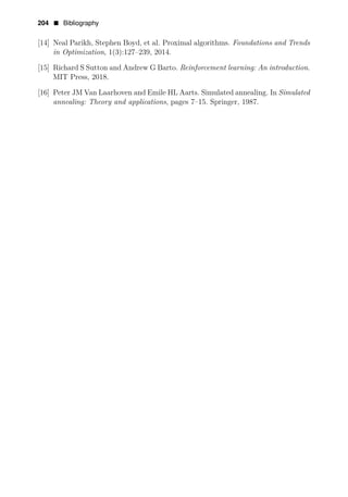 204 • Bibliography
[14] Neal Parikh, Stephen Boyd, et al. Proximal algorithms. Foundations and Trends
in Optimization, 1(3):127–239, 2014.
[15] Richard S Sutton and Andrew G Barto. Reinforcement learning: An introduction.
MIT Press, 2018.
[16] Peter JM Van Laarhoven and Emile HL Aarts. Simulated annealing. In Simulated
annealing: Theory and applications, pages 7–15. Springer, 1987.
 