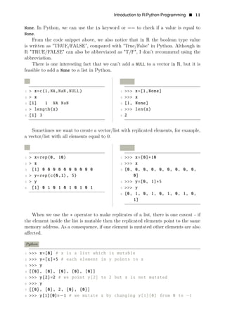 Introduction to R/Python Programming • 11
None. In Python, we can use the is keyword or == to check if a value is equal to
None.
From the code snippet above, we also notice that in R the boolean type value
is written as "TRUE/FALSE", compared with "True/False" in Python. Although in
R "TRUE/FALSE" can also be abbreviated as "T/F", I don’t recommend using the
abbreviation.
There is one interesting fact that we can’t add a NULL to a vector in R, but it is
feasible to add a None to a list in Python.
R Python
1 > x=c(1,NA,NaN,NULL) 1 >>> x=[1,None]
2 > x 2 >>> x
3 [1] 1 NA NaN 3 [1, None]
4 > length(x) 4 >>> len(x)
5 [1] 3 5 2
Sometimes we want to create a vector/list with replicated elements, for example,
a vector/list with all elements equal to 0.
R Python
1 > x=rep(0, 10) 1 >>> x=[0]
2
∗10
> x 2 >>> x
3 [1] 0 0 0 0 0 0 0 0 0 0 3 [0, 0, 0, 0, 0, 0, 0, 0, 0,
4 > y=rep(c(0,1), 5) 0]
5 > y 4 >>> y=[0, 1]∗5
6 [1] 0 1 0 1 0 1 0 1 0 1 5 >>> y
6 [0, 1, 0, 1, 0, 1, 0, 1, 0,
1]
When we use the ∗ operator to make replicates of a list, there is one caveat - if
the element inside the list is mutable then the replicated elements point to the same
memory address. As a consequence, if one element is mutated other elements are also
aﬀected.
Python
1 >>> x=[0] # x is a list which is mutable
2 >>> y=[x]∗5 # each element in y points to x
3 >>> y
4 [[0], [0], [0], [0], [0]]
5 >>> y[2]=2 # we point y[2] to 2 but x is not mutated
6 >>> y
7 [[0], [0], 2, [0], [0]]
8 >>> y[1][0]=−1 # we mutate x by changing y[1][0] from 0 to −1
 