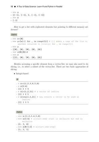 12 • A Tour of Data Science: Learn R and Python in Parallel
9 >>> y
10 [[−1], [−1], 2, [−1], [−1]]
11 >>> x
12 [−1]
How to get a list with replicated elements but pointing to diﬀerent memory ad­
dresses?
Python
1 >>> x=[0]
2 >>> y=[x[:] for _ in range(5)] # [:] makes a copy of the list x;
another solution is [list(x) for _ in range(5)]
3 >>> y
4 [[0], [0], [0], [0], [0]]
5 >>> y[0][0]=2
6 >>> y
7 [[2], [0], [0], [0], [0]]
Besides accessing a speciﬁc element from a vector/list, we may also need to do
slicing, i.e., to select a subset of the vector/list. There are two basic approaches of
slicing:
• Integer-based
R
1 > x=c(1,2,3,4,5,6)
2 > x[2:4]
3 [1] 2 3 4
4 > x[c(1,2,5)] # a vector of indices
5 [1] 1 2 5
6 > x[seq(1,5,2)] # seq creates a vector to be used as
indices
7 [1] 1 3 5
Python
1 >>> x=[1,2,3,4,5,6]
2 >>> x[1:4] # x[start:end] start is inclusive but end is
exclusive
3 [2, 3, 4]
4 >>> x[0:5:2] # x[start:end:step]
5 [1, 3, 5]
 