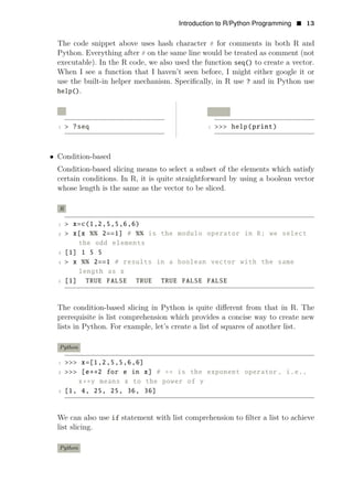 Introduction to R/Python Programming • 13
The code snippet above uses hash character # for comments in both R and
Python. Everything after # on the same line would be treated as comment (not
executable). In the R code, we also used the function seq() to create a vector.
When I see a function that I haven’t seen before, I might either google it or
use the built-in helper mechanism. Speciﬁcally, in R use ? and in Python use
help().
R Python
1 > ?seq 1 >>> help(print)
• Condition-based
Condition-based slicing means to select a subset of the elements which satisfy
certain conditions. In R, it is quite straightforward by using a boolean vector
whose length is the same as the vector to be sliced.
R
1 > x=c(1,2,5,5,6,6)
2 > x[x %% 2==1] # %% is the modulo operator in R; we select
the odd elements
3 [1] 1 5 5
4 > x %% 2==1 # results in a boolean vector with the same
length as x
5 [1] TRUE FALSE TRUE TRUE FALSE FALSE
The condition-based slicing in Python is quite diﬀerent from that in R. The
prerequisite is list comprehension which provides a concise way to create new
lists in Python. For example, let’s create a list of squares of another list.
Python
1 >>> x=[1,2,5,5,6,6]
2 >>> [e∗∗2 for e in x] # ∗∗ is the exponent operator , i.e.,
x∗∗y means x to the power of y
3 [1, 4, 25, 25, 36, 36]
We can also use if statement with list comprehension to ﬁlter a list to achieve
list slicing.
Python
 