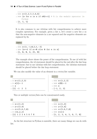14 • A Tour of Data Science: Learn R and Python in Parallel
1 >>> x=[1,2,5,5,6,6]
2 >>> [e for e in x if e%2==1] # % is the modulo operator in
Python
3 [1, 5, 5]
It is also common to use if/else with list comprehension to achieve more
complex operations. For example, given a list x, let’s create a new list y so
that the non-negative elements in x are squared and the negative elements are
replaced by 0s.
Python
1 >>> x=[1,−1,0,2,5,−3]
2 >>> [e∗∗2 if e>=0 else 0 for e in x]
3 [1, 0, 0, 4, 25, 0]
The example above shows the power of list comprehension. To use if with list
comprehension, the if statement should be placed in the end after the for loop
statement; but to use if/else with list comprehension, the if/else statement
should be placed before the for loop statement.
We can also modify the value of an element in a vector/list variable.
R Python
1 > x=c(1,2,3) 1 >>> x=[1,2,3]
2 > x[1]= 1 2 >>> x[0]= 1
3
− −
> x 3 >>> x
4 [1] −1 2 3 4 [−1, 2, 3]
Two or multiple vectors/lists can be concatenated easily.
R Python
1 > x=c(1,2) 1 >>> x=[1,2]
2 > y=c(3,4) 2 >>> y=[3,4]
3 > z=c(5,6,7,8) 3 >>> z=[5,6,7,8]
4 > c(x,y,z) 4 >>> x+y+z
5 [1] 1 2 3 4 5 6 7 8 5 [1, 2, 3, 4, 5, 6, 7, 8]
As the list structure in Python is mutable, there are many things we can do with
list.
 