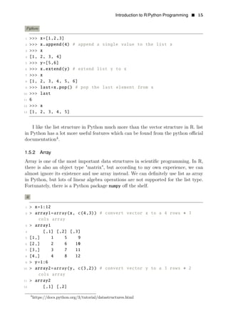 Introduction to R/Python Programming • 15
Python
1 >>> x=[1,2,3]
2 >>> x.append(4) # append a single value to the list x
3 >>> x
4 [1, 2, 3, 4]
5 >>> y=[5,6]
6 >>> x.extend(y) # extend list y to x
7 >>> x
8 [1, 2, 3, 4, 5, 6]
9 >>> last=x.pop() # pop the last element from x
10 >>> last
11 6
12 >>> x
13 [1, 2, 3, 4, 5]
I like the list structure in Python much more than the vector structure in R. list
in Python has a lot more useful features which can be found from the python oﬃcial
documentation4
.
1.5.2 Array
Array is one of the most important data structures in scientiﬁc programming. In R,
there is also an object type "matrix", but according to my own experience, we can
almost ignore its existence and use array instead. We can deﬁnitely use list as array
in Python, but lots of linear algebra operations are not supported for the list type.
Fortunately, there is a Python package numpy oﬀ the shelf.
R
1 > x=1:12
2 > array1=array(x, c(4,3)) # convert vector x to a 4 rows ∗ 3
cols array
3 > array1
4 [,1] [,2] [,3]
5 [1,] 1 5 9
6 [2,] 2 6 10
7 [3,] 3 7 11
8 [4,] 4 8 12
9 > y=1:6
10 > array2=array(y, c(3,2)) # convert vector y to a 3 rows ∗ 2
cols array
11 > array2
12 [,1] [,2]
4
https://docs.python.org/3/tutorial/datastructures.html
 
