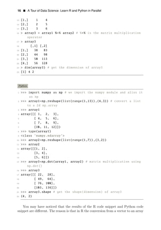 16 • A Tour of Data Science: Learn R and Python in Parallel
13 [1,] 1 4
14 [2,] 2 5
15 [3,] 3 6
16 > array3 = array1 %∗% array2 # %∗% is the matrix multiplication
operator
17 > array3
18 [,1] [,2]
19 [1,] 38 83
20 [2,] 44 98
21 [3,] 50 113
22 [4,] 56 128
23 > dim(array3) # get the dimension of array3
24 [1] 4 2
Python
1 >>> import numpy as np # we import the numpy module and alias it
as np
2 >>> array1=np.reshape(list(range(1,13)),(4,3)) # convert a list
to a 2d np.array
3 >>> array1
4 array([[ 1, 2, 3],
5 [ 4, 5, 6],
6 [ 7, 8, 9],
7 [10, 11, 12]])
8 >>> type(array1)
9 <class ’numpy.ndarray’>
10 >>> array2=np.reshape(list(range(1,7)),(3,2))
11 >>> array2
12 array([[1, 2],
13 [3, 4],
14 [5, 6]])
15 >>> array3=np.dot(array1, array2) # matrix multiplication using
np.dot()
16 >>> array3
17 array([[ 22, 28],
18 [ 49, 64],
19 [ 76, 100],
20 [103, 136]])
21 >>> array3.shape # get the shape(dimension) of array3
22 (4, 2)
You may have noticed that the results of the R code snippet and Python code
snippet are diﬀerent. The reason is that in R the conversion from a vector to an array
 