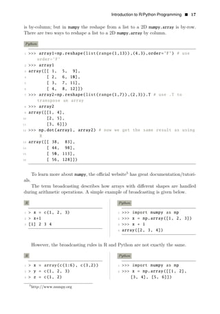 Introduction to R/Python Programming • 17
is by-column; but in numpy the reshape from a list to a 2D numpy.array is by-row.
There are two ways to reshape a list to a 2D numpy.array by column.
Python
1 >>> array1=np.reshape(list(range(1,13)),(4,3),order=’F’) # use
order=’F’
2 >>> array1
3 array([[ 1, 5, 9],
4 [ 2, 6, 10],
5 [ 3, 7, 11],
6 [ 4, 8, 12]])
7 >>> array2=np.reshape(list(range(1,7)),(2,3)).T # use .T to
transpose an array
8 >>> array2
9 array([[1, 4],
10 [2, 5],
11 [3, 6]])
12 >>> np.dot(array1 , array2) # now we get the same result as using
R
13 array([[ 38, 83],
14 [ 44, 98],
15 [ 50, 113],
16 [ 56, 128]])
To learn more about numpy, the oﬃcial website5
has great documentation/tutori­
als.
The term broadcasting describes how arrays with diﬀerent shapes are handled
during arithmetic operations. A simple example of broadcasting is given below.
R Python
1 > x = c(1, 2, 3) 1 >>> import numpy as np
2 > x+1 2 >>> x = np.array([1, 2, 3])
3 [1] 2 3 4 3 >>> x + 1
4 array([2, 3, 4])
However, the broadcasting rules in R and Python are not exactly the same.
R Python
1 > x = array(c(1:6), c(3,2)) 1 >>> import numpy as np
2 > y = c(1, 2, 3) 2 >>> x = np.array([[1, 2],
3 > z = c(1, 2) [3, 4], [5, 6]])
5
http://www.numpy.org
 