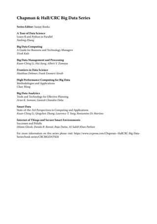 Chapman & Hall/CRC Big Data Series
Series Editor: Sanjay Ranka
A Tour of Data Science
Learn R and Python in Parallel
Nailong Zhang
Big Data Computing
A Guide for Business and Technology Managers
Vivek Kale
Big Data Management and Processing
Kuan-Ching Li, Hai Jiang, Albert Y. Zomaya
Frontiers in Data Science
Matthias Dehmer, Frank Emmert-Streib
High Performance Computing for Big Data
Methodologies and Applications
Chao Wang
Big Data Analytics
Tools and Technology for Effective Planning
Arun K. Somani, Ganesh Chandra Deka
Smart Data
State-of-the-Art Perspectives in Computing and Applications
Kuan-Ching Li, Qingchen Zhang, Laurence T. Yang, Beniamino Di Martino
Internet of Things and Secure Smart Environments
Successes and Pitfalls
Uttam Ghosh, Danda B. Rawat, Raja Datta, Al-Sakib Khan Pathan
For more information on this series please visit: https://www.crcpress.com/Chapman--HallCRC-Big-Data-
Series/book-series/CRCBIGDATSER
 