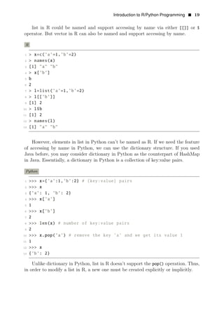 Introduction to R/Python Programming • 19
list in R could be named and support accessing by name via either [[]] or $
operator. But vector in R can also be named and support accessing by name.
R
1 > x=c(’a’=1,’b’=2)
2 > names(x)
3 [1] "a" "b"
4 > x[’b’]
5 b
6 2
7 > l=list(’a’=1,’b’=2)
8 > l[[’b’]]
9 [1] 2
10 > l$b
11 [1] 2
12 > names(l)
13 [1] "a" "b"
However, elements in list in Python can’t be named as R. If we need the feature
of accessing by name in Python, we can use the dictionary structure. If you used
Java before, you may consider dictionary in Python as the counterpart of HashMap
in Java. Essentially, a dictionary in Python is a collection of key:value pairs.
Python
1 >>> x={’a’:1,’b’:2} # {key:value} pairs
2 >>> x
3 {’a’: 1, ’b’: 2}
4 >>> x[’a’]
5 1
6 >>> x[’b’]
7 2
8 >>> len(x) # number of key:value pairs
9 2
10 >>> x.pop(’a’) # remove the key ’a’ and we get its value 1
11 1
12 >>> x
13 {’b’: 2}
Unlike dictionary in Python, list in R doesn’t support the pop() operation. Thus,
in order to modify a list in R, a new one must be created explicitly or implicitly.
 