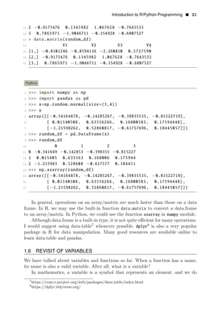 Introduction to R/Python Programming • 21
11 2 −0.9175476 0.1345982 1.067628 −0.7643533
12 3 0.7865971 −1.9046711 −0.154928 −0.6807527
13 > data.matrix(random_df)
14 V1 V2 V3 V4
15 [1,] −0.8101246 −0.8594136 −2.260810 0.5727590
16 [2,] −0.9175476 0.1345982 1.067628 −0.7643533
17 [3,] 0.7865971 −1.9046711 −0.154928 −0.6807527
Python
1 >>> import numpy as np
2 >>> import pandas as pd
3 >>> x=np.random.normal(size=(3,4))
4 >>> x
5 array([[−0.54164878, −0.14285267, −0.39835535, −0.81522719],
6 [ 0.01540508, 0.63556266, 0.16800583, 0.17594448],
7 [−1.21598262, 0.52860817, −0.61757696, 0.18445057]])
8 >>> random_df = pd.DataFrame(x)
9 >>> random_df
10 0 1 2 3
11 0 −0.541649 −0.142853 −0.398355 −0.815227
12 1 0.015405 0.635563 0.168006 0.175944
13 2 −1.215983 0.528608 −0.617577 0.184451
14 >>> np.asarray(random_df)
15 array([[−0.54164878, −0.14285267, −0.39835535, −0.81522719],
16 [ 0.01540508, 0.63556266, 0.16800583, 0.17594448],
17 [−1.21598262, 0.52860817, −0.61757696, 0.18445057]])
In general, operations on an array/matrix are much faster than those on a data
frame. In R, we may use the built-in function data.matrix to convert a data.frame
to an array/matrix. In Python, we could use the function asarray in numpy module.
Although data.frame is a built-in type, it is not quite eﬃcient for many operations.
I would suggest using data.table7
whenever possible. 8
dplyr is also a very popular
package in R for data manipulation. Many good resources are available online to
learn data.table and pandas.
1.6 REVISIT OF VARIABLES
We have talked about variables and functions so far. When a function has a name,
its name is also a valid variable. After all, what is a variable?
In mathematics, a variable is a symbol that represents an element, and we do
7
https://cran.r-project.org/web/packages/data.table/index.html
8
https://dplyr.tidyverse.org/
 