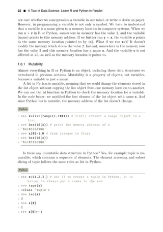 22 • A Tour of Data Science: Learn R and Python in Parallel
not care whether we conceptualize a variable in our mind, or write it down on paper.
However, in programming a variable is not only a symbol. We have to understand
that a variable is a name given to a memory location in computer systems. When we
run x = 2 in R or Python, somewhere in memory has the value 2, and the variable
(name) points to this memory address. If we further run y = x, the variable y points
to the same memory location pointed to by (x). What if we run x=3? It doesn’t
modify the memory which stores the value 2. Instead, somewhere in the memory now
has the value 3 and this memory location has a name x. And the variable y is not
aﬀected at all, as well as the memory location it points to.
1.6.1 Mutability
Almost everything in R or Python is an object, including these data structures we
introduced in previous sections. Mutability is a property of objects, not variables,
because a variable is just a name.
A list in Python is mutable, meaning that we could change the elements stored in
the list object without copying the list object from one memory location to another.
We can use the id function in Python to check the memory location for a variable.
In the code below, we modiﬁed the ﬁrst element of the list object with name x. And
since Python list is mutable, the memory address of the list doesn’t change.
Python
1 >>> x=list(range(1,1001)) # list() convert a range object to a
list
2 >>> hex(id(x)) # print the memory address of x
3 ’0x10592d908’
4 >>> x[0]=1.0 # from integer to float
5 >>> hex(id(x))
6 ’0x10592d908’
Is there any immutable data structure in Python? Yes, for example tuple is im­
mutable, which contains a sequence of elements. The element accessing and subset
slicing of tuple follows the same rules as list in Python.
Python
1 >>> x=(1,2,3,) # use () to create a tuple in Python, it is
better to always put a comma in the end
2 >>> type(x)
3 <class ’tuple’>
4 >>> len(x)
5 3
6 >>> x[0]
7 1
8 >>> x[0]=−1
 