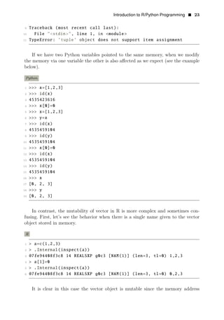 Introduction to R/Python Programming • 23
9 Traceback (most recent call last):
10 File "<stdin>", line 1, in <module >
11 TypeError: ’tuple’ object does not support item assignment
If we have two Python variables pointed to the same memory, when we modify
the memory via one variable the other is also aﬀected as we expect (see the example
below).
Python
1 >>> x=[1,2,3]
2 >>> id(x)
3 4535423616
4 >>> x[0]=0
5 >>> x=[1,2,3]
6 >>> y=x
7 >>> id(x)
8 4535459104
9 >>> id(y)
10 4535459104
11 >>> x[0]=0
12 >>> id(x)
13 4535459104
14 >>> id(y)
15 4535459104
16 >>> x
17 [0, 2, 3]
18 >>> y
19 [0, 2, 3]
In contrast, the mutability of vector in R is more complex and sometimes con­
fusing. First, let’s see the behavior when there is a single name given to the vector
object stored in memory.
R
1 > a=c(1,2,3)
2 > .Internal(inspect(a))
3 @7fe94408f3c8 14 REALSXP g0c3 [NAM(1)] (len=3, tl=0) 1,2,3
4 > a[1]=0
5 > .Internal(inspect(a))
6 @7fe94408f3c8 14 REALSXP g0c3 [NAM(1)] (len=3, tl=0) 0,2,3
It is clear in this case the vector object is mutable since the memory address
 