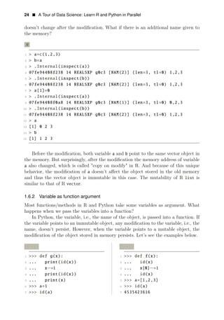 24 • A Tour of Data Science: Learn R and Python in Parallel
doesn’t change after the modiﬁcation. What if there is an additional name given to
the memory?
R
1 > a=c(1,2,3)
2 > b=a
3 > .Internal(inspect(a))
4 @7fe94408f238 14 REALSXP g0c3 [NAM(2)] (len=3, tl=0) 1,2,3
5 > .Internal(inspect(b))
6 @7fe94408f238 14 REALSXP g0c3 [NAM(2)] (len=3, tl=0) 1,2,3
7 > a[1]=0
8 > .Internal(inspect(a))
9 @7fe94408f0a8 14 REALSXP g0c3 [NAM(1)] (len=3, tl=0) 0,2,3
10 > .Internal(inspect(b))
11 @7fe94408f238 14 REALSXP g0c3 [NAM(2)] (len=3, tl=0) 1,2,3
12 > a
13 [1] 0 2 3
14 > b
15 [1] 1 2 3
Before the modiﬁcation, both variable a and b point to the same vector object in
the memory. But surprisingly, after the modiﬁcation the memory address of variable
a also changed, which is called "copy on modify" in R. And because of this unique
behavior, the modiﬁcation of a doesn’t aﬀect the object stored in the old memory
and thus the vector object is immutable in this case. The mutability of R list is
similar to that of R vector.
1.6.2 Variable as function argument
Most functions/methods in R and Python take some variables as argument. What
happens when we pass the variables into a function?
In Python, the variable, i.e., the name of the object, is passed into a function. If
the variable points to an immutable object, any modiﬁcation to the variable, i.e., the
name, doesn’t persist. However, when the variable points to a mutable object, the
modiﬁcation of the object stored in memory persists. Let’s see the examples below.
Python Python
1 >>> def g(x): 1 >>> def f(x):
2 ... print(id(x)) 2 ... id(x)
3 ... x−=1 3 ... x[0] =1
−
4 ... print(id(x)) 4 ... id(x)
5 ... print(x) 5 >>> a=[1,2,3]
6 >>> a=1 6 >>> id(a)
7 >>> id(a) 7 4535423616
 