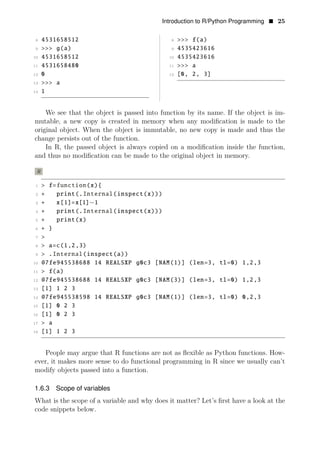 Introduction to R/Python Programming • 25
8 4531658512 8 >>> f(a)
9 >>> g(a) 9 4535423616
10 4531658512 10 4535423616
11 4531658480 11 >>> a
12 0 12 [0, 2, 3]
13 >>> a
14 1
We see that the object is passed into function by its name. If the object is im­
mutable, a new copy is created in memory when any modiﬁcation is made to the
original object. When the object is immutable, no new copy is made and thus the
change persists out of the function.
In R, the passed object is always copied on a modiﬁcation inside the function,
and thus no modiﬁcation can be made to the original object in memory.
R
1 > f=function(x){
2 + print(.Internal(inspect(x)))
3 + x[1]=x[1] 1
4
−
+ print(.Internal(inspect(x)))
5 + print(x)
6 + }
7 >
8 > a=c(1,2,3)
9 > .Internal(inspect(a))
10 @7fe945538688 14 REALSXP g0c3 [NAM(1)] (len=3, tl=0) 1,2,3
11 > f(a)
12 @7fe945538688 14 REALSXP g0c3 [NAM(3)] (len=3, tl=0) 1,2,3
13 [1] 1 2 3
14 @7fe945538598 14 REALSXP g0c3 [NAM(1)] (len=3, tl=0) 0,2,3
15 [1] 0 2 3
16 [1] 0 2 3
17 > a
18 [1] 1 2 3
People may argue that R functions are not as ﬂexible as Python functions. How­
ever, it makes more sense to do functional programming in R since we usually can’t
modify objects passed into a function.
1.6.3 Scope of variables
What is the scope of a variable and why does it matter? Let’s ﬁrst have a look at the
code snippets below.
 