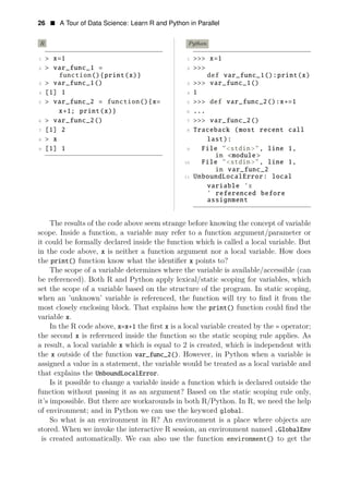26 • A Tour of Data Science: Learn R and Python in Parallel
R Python
1 > x=1 1 >>> x=1
2 > var_func_1 = 2 >>>
function(){print(x)} def var_func_1():print(x)
3 > var_func_1() 3 >>> var_func_1()
4 [1] 1 4 1
5 > var_func_2 = function(){x= 5 >>> def var_func_2():x+=1
x+1; print(x)} 6 ...
6 > var_func_2() 7 >>> var_func_2()
7 [1] 2 8 Traceback (most recent call
8 > x last):
9 [1] 1 9 File "<stdin>", line 1,
in <module >
10 File "<stdin>", line 1,
in var_func_2
11 UnboundLocalError: local
variable ’x
’ referenced before
assignment
The results of the code above seem strange before knowing the concept of variable
scope. Inside a function, a variable may refer to a function argument/parameter or
it could be formally declared inside the function which is called a local variable. But
in the code above, x is neither a function argument nor a local variable. How does
the print() function know what the identiﬁer x points to?
The scope of a variable determines where the variable is available/accessible (can
be referenced). Both R and Python apply lexical/static scoping for variables, which
set the scope of a variable based on the structure of the program. In static scoping,
when an ’unknown’ variable is referenced, the function will try to ﬁnd it from the
most closely enclosing block. That explains how the print() function could ﬁnd the
variable x.
In the R code above, x=x+1 the ﬁrst x is a local variable created by the = operator;
the second x is referenced inside the function so the static scoping rule applies. As
a result, a local variable x which is equal to 2 is created, which is independent with
the x outside of the function var_func_2(). However, in Python when a variable is
assigned a value in a statement, the variable would be treated as a local variable and
that explains the UnboundLocalError.
Is it possible to change a variable inside a function which is declared outside the
function without passing it as an argument? Based on the static scoping rule only,
it’s impossible. But there are workarounds in both R/Python. In R, we need the help
of environment; and in Python we can use the keyword global.
So what is an environment in R? An environment is a place where objects are
stored. When we invoke the interactive R session, an environment named .GlobalEnv
is created automatically. We can also use the function environment() to get the
 