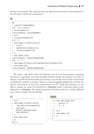 Introduction to R/Python Programming • 27
present environment. The ls() function can take an environment as the argument to
list all objects inside the environment.
R
1 $r
2 > typeof(.GlobalEnv)
3 [1] "environment"
4 > environment()
5 <environment: R_GlobalEnv >
6 > x=1
7 > ls(environment())
8 [1] "x"
9 > env_func_1=function(x){
10 + y=x+1
11 + print(environment())
12 + ls(environment())
13 + }
14 > env_func_1(2)
15 <environment: 0x7fc59d165a20 >
16 [1] "x" "y"
17 > env_func_2=function(){print(environment())}
18 > env_func_2()
19 <environment: 0x7fc59d16f520 >
The above code shows that each function has its own environment containing
all function arguments and local variables declared inside the function. In order to
change a variable declared outside of a function, we need the access of the environment
enclosing the variable to change. There is a function parent_env(e) that returns the
parent environment of the given environment e in R. Using this function, we are
able to change the value of x declared in .GlobalEnv inside a function which is also
declared in .GlobalEnv. The global keyword in Python works in a totally diﬀerent
way, which is simple but less ﬂexible.
R Python
1 > x=1 1 >>> def env_func_3():
2 > env_func_3=function(){ 2 ... global x
3 + cur_env=environment() 3 ... x = 2
4 + par_env= 4 ...
parent.env(cur_env) 5 >>> x=1
5 + par_env$x=2
6 >>> env_func_3()
6 + }
7 >>> x
7 > env_func_3()
8 2
8 > x
9 [1] 2
 