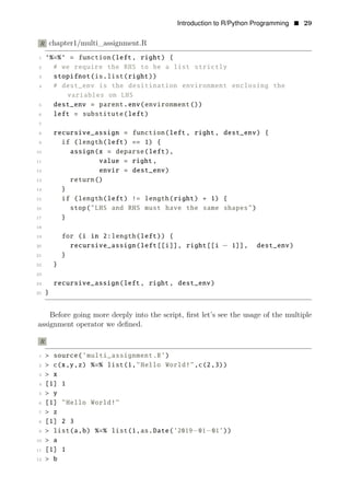 Introduction to R/Python Programming • 29
R chapter1/multi_assignment.R
1 ‘%=%‘ = function(left, right) {
2 # we require the RHS to be a list strictly
3 stopifnot(is.list(right))
4 # dest_env is the desitination environment enclosing the
variables on LHS
5 dest_env = parent.env(environment())
6 left = substitute(left)
7
8 recursive_assign = function(left, right, dest_env) {
9 if (length(left) == 1) {
10 assign(x = deparse(left),
11 value = right,
12 envir = dest_env)
13 return()
14 }
15 if (length(left) != length(right) + 1) {
16 stop("LHS and RHS must have the same shapes")
17 }
18
19 for (i in 2:length(left)) {
20 recursive_assign(left[[i]], right[[i − 1]], dest_env)
21 }
22 }
23
24 recursive_assign(left, right, dest_env)
25 }
Before going more deeply into the script, ﬁrst let’s see the usage of the multiple
assignment operator we deﬁned.
R
1 > source(’multi_assignment.R’)
2 > c(x,y,z) %=% list(1,"Hello World!",c(2,3))
3 > x
4 [1] 1
5 > y
6 [1] "Hello World!"
7 > z
8 [1] 2 3
9 > list(a,b) %=% list(1,as.Date(’2019−01−01’))
10 > a
11 [1] 1
12 > b
 