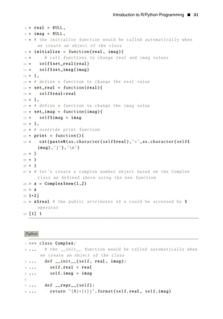 Introduction to R/Python Programming • 31
5 + real = NULL,
6 + imag = NULL,
7 + # the initialize function would be called automatically when
we create an object of the class
8 + initialize = function(real, imag){
9 + # call functions to change real and imag values
10 + self$set_real(real)
11 + self$set_imag(imag)
12 + },
13 + # define a function to change the real value
14 + set_real = function(real){
15 + self$real=real
16 + },
17 + # define a function to change the imag value
18 + set_imag = function(imag){
19 + self$imag = imag
20 + },
21 + # override print function
22 + print = function(){
23 + cat(paste0(as.character(self$real),’+’,as.character(self$
imag),’j’),’n’)
24 + }
25 + )
26 + )
27 > # let’s create a complex number object based on the Complex
class we defined above using the new function
28 > x = Complex$new(1,2)
29 > x
30 1+2j
31 > x$real # the public attributes of x could be accessed by $
operator
32 [1] 1
Python
1 >>> class Complex:
2 ... # the __init__ function would be called automatically when
we create an object of the class
3 ... def __init__(self, real, imag):
4 ... self.real = real
5 ... self.imag = imag
6
7 ... def __repr__(self):
8 ... return "{0}+{1}j".format(self.real, self.imag)
 