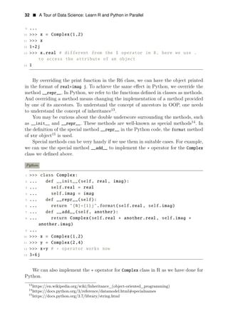 32 • A Tour of Data Science: Learn R and Python in Parallel
9 ...
10 >>> x = Complex(1,2)
11 >>> x
12 1+2j
13 >>> x.real # different from the $ operator in R, here we use .
to access the attribute of an object
14 1
By overriding the print function in the R6 class, we can have the object printed
in the format of real+imag j. To achieve the same eﬀect in Python, we override the
method __repr__. In Python, we refer to the functions deﬁned in classes as methods.
And overriding a method means changing the implementation of a method provided
by one of its ancestors. To understand the concept of ancestors in OOP, one needs
to understand the concept of inheritance13
.
You may be curious about the double underscore surrounding the methods, such
as __init__ and __repr__. These methods are well-known as special methods14
. In
the deﬁnition of the special method __repr__ in the Python code, the format method
of str object15
is used.
Special methods can be very handy if we use them in suitable cases. For example,
we can use the special method __add__ to implement the + operator for the Complex
class we deﬁned above.
Python
1 >>> class Complex:
2 ... def __init__(self, real, imag):
3 ... self.real = real
4 ... self.imag = imag
5 ... def __repr__(self):
6 ... return "{0}+{1}j".format(self.real, self.imag)
7 ... def __add__(self, another):
8 ... return Complex(self.real + another.real, self.imag +
another.imag)
9 ...
10 >>> x = Complex(1,2)
11 >>> y = Complex(2,4)
12 >>> x+y # + operator works now
13 3+6j
We can also implement the + operator for Complex class in R as we have done for
Python.
13
https://en.wikipedia.org/wiki/Inheritance_(object-oriented_programming)
14
https://docs.python.org/3/reference/datamodel.html#specialnames
15
https://docs.python.org/3.7/library/string.html
 