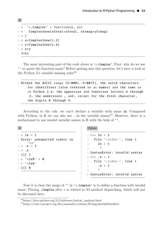 Introduction to R/Python Programming • 33
R
1 > ‘+.Complex ‘ = function(x, y){
2 + Complex$new(x$real+y$real, x$imag+y$imag)
3 + }
4 > x=Complex$new(1,2)
5 > y=Complex$new(2,4)
6 > x+y
7 3+6j
The most interesting part of the code above is ‘+.Complex‘. First, why do we use
‘‘ to quote the function name? Before getting into this question, let’s have a look at
the Python 3’s variable naming rules16
.
1 Within the ASCII range (U+0001..U+007F), the valid characters
for identifiers (also referred to as names) are the same as
in Python 2.x: the uppercase and lowercase letters A through
Z, the underscore _ and, except for the first character ,
the digits 0 through 9.
According to the rule, we can’t declare a variable with name 2x. Compared
with Python, in R we can also use . in the variable names17
. However, there is a
workaround to use invalid variable names in R with the help of ‘‘.
R
1 > 2x = 5
2 Error: unexpected symbol in
"2x"
3 > .x = 3
4 > .x
5 [1] 3
6 > ‘+2x%‘ = 0
7 > ‘+2x%‘
8 [1] 0
Python
1 >>> 2x = 5
2 File "<stdin>", line 1
3 2x = 5
4 ^
5 SyntaxError: invalid syntax
6 >>> .x = 3
7 File "<stdin>", line 1
8 .x = 3
9 ^
10 SyntaxError: invalid syntax
Now it is clear the usage of ‘‘ in ‘+.Complex‘ is to deﬁne a function with invalid
name. Placing .Complex after + is related to S3 method dispatching, which will not
be discussed here.
16
https://docs.python.org/3.3/reference/lexical_analysis.html
17
https://cran.r-project.org/doc/manuals/r-release/R-lang.html#Identiﬁers
 