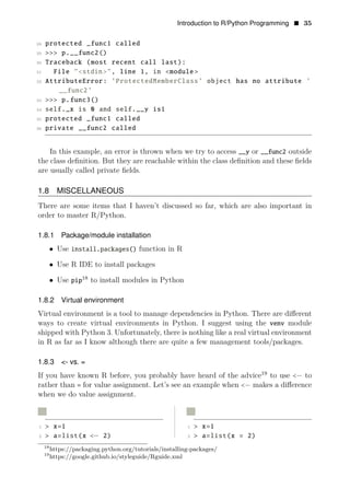 Introduction to R/Python Programming • 35
28 protected _func1 called
29 >>> p.__func2()
30 Traceback (most recent call last):
31 File "<stdin>", line 1, in <module >
32 AttributeError: ’ProtectedMemberClass’ object has no attribute ’
__func2’
33 >>> p.func3()
34 self._x is 0 and self.__y is1
35 protected _func1 called
36 private __func2 called
In this example, an error is thrown when we try to access __y or __func2 outside
the class deﬁnition. But they are reachable within the class deﬁnition and these ﬁelds
are usually called private ﬁelds.
1.8 MISCELLANEOUS
There are some items that I haven’t discussed so far, which are also important in
order to master R/Python.
1.8.1 Package/module installation
• Use install.packages() function in R
• Use R IDE to install packages
• Use 18
pip to install modules in Python
1.8.2 Virtual environment
Virtual environment is a tool to manage dependencies in Python. There are diﬀerent
ways to create virtual environments in Python. I suggest using the venv module
shipped with Python 3. Unfortunately, there is nothing like a real virtual environment
in R as far as I know although there are quite a few management tools/packages.
1.8.3 <- vs. =
If you have known R before, you probably have heard of the advice19
to use <− to
rather than = for value assignment. Let’s see an example when <− makes a diﬀerence
when we do value assignment.
R R
1 > x=1 1 > x=1
2 > a=list(x <− 2) 2 > a=list(x = 2)
18
https://packaging.python.org/tutorials/installing-packages/
19
https://google.github.io/styleguide/Rguide.xml
 