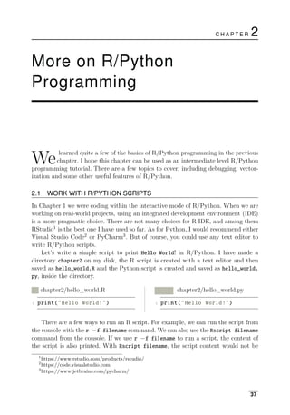 We learned quite a few of the basics of R/Python programming in the previous
chapter. I hope this chapter can be used as an intermediate level R/Python
programming tutorial. There are a few topics to cover, including debugging, vector­
ization and some other useful features of R/Python.
2.1 WORK WITH R/PYTHON SCRIPTS
In Chapter 1 we were coding within the interactive mode of R/Python. When we are
working on real-world projects, using an integrated development environment (IDE)
is a more pragmatic choice. There are not many choices for R IDE, and among them
RStudio1
is the best one I have used so far. As for Python, I would recommend either
Visual Studio Code2
or PyCharm3
. But of course, you could use any text editor to
write R/Python scripts.
Let’s write a simple script to print Hello World! in R/Python. I have made a
directory chapter2 on my disk, the R script is created with a text editor and then
saved as hello_world.R and the Python script is created and saved as hello_world.
py, inside the directory.
R chapter2/hello_world.R Python chapter2/hello_world.py
1 print("Hello World!") 1 print("Hello World!")
There are a few ways to run an R script. For example, we can run the script from
the console with the r −f filename command. We can also use the Rscript filename
command from the console. If we use r −f filename to run a script, the content of
the script is also printed. With Rscript filename, the script content would not be
1
https://www.rstudio.com/products/rstudio/
2
https://code.visualstudio.com
3
https://www.jetbrains.com/pycharm/
37
C H A P T E R 2
More on R/Python
Programming
 