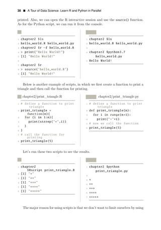 38 • A Tour of Data Science: Learn R and Python in Parallel
printed. Also, we can open the R interactive session and use the source() function.
As for the Python script, we can run it from the console.
R Python
1 chapter2 $ls 1 chapter2 $ls
2 hello_world.R hello_world.py 2 hello_world.R hello_world.py
3 chapter2 $r −f hello_world.R 3
4 > print("Hello World!") 4 chapter2 $python3.7
5 [1] "Hello World!" hello_world.py
6 5 Hello World!
7 chapter2 $r
8 > source(’hello_world.R’)
9 [1] "Hello World!"
Below is another example of scripts, in which we ﬁrst create a function to print a
triangle and then call the function for printing.
R chapter2/print_triangle.R Python chapter2/print_triangle.py
1 # define a function to print 1 # define a function to print
triangle triangle
2 print_triangle = 2 def print_triangle(n):
function(n){ 3 for i in range(n+1):
3 for (i in 1:n){
4 print(" " i)
4 print(strrep("∗",i))
∗ ∗
5 # now we call the function
5 }
6 print_triangle(5)
6 }
7 # call the function for
printing
8 print_triangle(5)
Let’s run these two scripts to see the results.
R Python
1 chapter2 1 chapter2 $python
$Rscript print_triangle.R print_triangle.py
2 [1] "∗"
2
3 [1] "∗∗"
3
4 [1] "∗∗∗"
∗
4
5 [1] "∗∗∗∗"
∗∗
5
6 [1] "∗∗∗∗∗"
∗∗∗
6 ∗∗∗∗
7 ∗∗∗∗∗
The major reason for using scripts is that we don’t want to limit ourselves by using
 