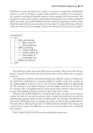 More on R/Python Programming • 39
R/Python as basic calculators. In a script, we can put as many lines of R/Python
code as we need. In Python, a script is also referred to as module. It is common to
see a project consisting of multiple scripts to better organize the code structure. For
example, in a data science project, data loading/cleaning functions could be organized
inside one script, and model building functions could be organized in another script.
Model testing/validation can also have its own script. It is also valid to put diﬀerent
scripts into directories. For example, below is the directory structure of a toy project.
toy_project/
|-- src
| |-- data_processing
| | |-- data_clean.R
| | |__ data_clean.py
| |-- model_building
| | |-- linear_model.R
| | |-- linear_model.py
| | |-- tree_model.R
| | |__ tree_model.py
| |__ model_validation
|__ test
We could put scripts into these directories accordingly. Please note that the toy
project is just for illustration and your projects don’t need to follow this toy project
structure.
An immediate problem of putting functions into diﬀerent scripts is working out
how R/Python could ﬁnd/use a function deﬁned in another script. For example, in
the linear_model.R script we need to call a function impute deﬁned in data_clean
.R. The solution is the source function in R and import statement in Python. In
R, sourcing a ﬁle is straightforward by using the ﬁle path. However, there are some
caveats using source in Python, which are out of this book’s scope.
When we use an IDE (RStudio or Visual Studio Code), not only can we work on
scripts, but also we can work on projects. But a project has nothing to do with the
programming language itself. A project is IDE-speciﬁc. For example, with RStudio we
can create an RStudio project to organize the scripts as well as some conﬁgurations4
.
To work with an IDE-speciﬁc project, the IDE should be installed. But running the
scripts doesn’t require any IDE since we can even run the scripts with a command
line interface.
4
https://support.rstudio.com/hc/en-us/articles/200526207-Using-Projects
 