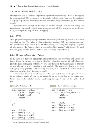 In R, there is a function browser() which interrupts the execution and allows the
inspection of the current environment. Similarly, there is a module pdb in Python that
provides more debugging features. We will only focus on the basic usages of browser
() and the set_trace() function in pdb module. The essential diﬀerence between
debugging using print() and browser() and set_trace() is that the latter function
allows us to debug in an interactive mode.
Let’s write a function which takes a sorted vector/list v and a target value x as
input and returns the leftmost index pos of the sorted vector/list so that v[pos]>=x.
Since v is already sorted, we may simply loop through it from left to right to ﬁnd
pos.
R chapter2/ﬁnd_pos.R Python chapter2/ﬁnd_pos.py
1 find_pos=function(v,x){ 1 def find_pos(v,x):
2 for (i in 1:length(v)){ 2 for i in range(len(v)):
3 if (v[i]>=x){ 3 if v[i]>=x:
4 return(i) 4 return i
5 } 5
6 } 6 v=[1,2,5,10]
7 } 7 print(find_pos(v,
8
−1))
8 print(find_pos(v,4))
9 v=c(1,2,5,10) 9 print(find_pos(v,11))
10 print(find_pos(v,−1))
11 print(find_pos(v,4))
12 print(find_pos(v,11))
5
https://docs.python.org/3/library/logging.html
40 • A Tour of Data Science: Learn R and Python in Parallel
2.2 DEBUGGING IN R/PYTHON
Debugging is one of the most important aspects of programming. What is debugging
in programming? The programs we write might include errors/bugs and debugging is
a step-by-step process to ﬁnd and remove the errors/bugs in order to get the desired
results.
If you are smart enough or the bugs are evident enough then you can debug the
program on your mind without using a computer at all. But in general we need some
tools/techniques to help us with debugging.
2.2.1 Print
Most programming languages provide the functionality of printing, which is a natural
way of debugging. By trying to place print statements at diﬀerent positions we may
ﬁnally catch the bugs. When I use print to debug, it’s feeling like playing the game
of Minesweeper. In Python, there is a module called logging5
which could be used
for debugging like the print function, but in a more elegant fashion.
2.2.2 Browser in R and pdb in Python
 