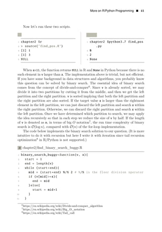 More on R/Python Programming • 41
Now let’s run these two scripts.
R Python
1 chapter2 $r 1 chapter2 $python3.7 find_pos
2 > source(’find_pos.R’) .py
3 [1] 1 2 0
4 [1] 3 3 2
5 NULL 4 None
When x=11, the function returns NULL in R and None in Python because there is no
such element in v larger than x. The implementation above is trivial, but not eﬃcient.
If you have some background in data structures and algorithms, you probably know
this question can be solved by binary search. The essential idea of binary search
comes from the concept of divide-and-conquer6
. Since v is already sorted, we may
divide it into two partitions by cutting it from the middle, and then we get the left
partition and the right partition. v is sorted implying that both the left partition and
the right partition are also sorted. If the target value x is larger than the rightmost
element in the left partition, we can just discard the left partition and search x within
the right partition. Otherwise, we can discard the right partition and search x within
the left partition. Once we have determined which partition to search, we may apply
the idea recursively so that in each step we reduce the size of v by half. If the length
of v is denoted as n, in terms of big 7
O notation , the run time complexity of binary
search is O(log n), compared with O(n) of the for-loop implementation.
The code below implements the binary search solution to our question. (It is more
intuitive to do it with recursion but here I write it with iteration since tail recursion
optimization8
in R/Python is not supported.)
R chapter2/ﬁnd_binary_search_buggy.R
1 binary_search_buggy=function(v, x){
2 start = 1
3 end = length(v)
4 while (start<end){
5 mid = (start+end) %/% 2 # %/% is the floor division operator
6 if (v[mid]>=x){
7 end = mid
8 }else{
9 start = mid+1
10 }
11 }
6
https://en.wikipedia.org/wiki/Divide-and-conquer_algorithm
7
https://en.wikipedia.org/wiki/Big_O_notation
8
https://en.wikipedia.org/wiki/Tail_call
 