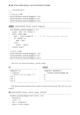 42 • A Tour of Data Science: Learn R and Python in Parallel
12 return(start)
13 }
14 v=c(1,2,5,10)
15 print(binary_search_buggy(v,−1))
16 print(binary_search_buggy(v,5))
17 print(binary_search_buggy(v,11))
Python chapter2/ﬁnd_binary_search_buggy.py
1 def binary_search_buggy(v, x):
2 start, end = 0, len(v)−1
3 while start<end:
4 mid = (start+end)//2 # // is the floor division operator
5 if v[mid]>=x:
6 end = mid
7 else:
8 start = mid+1
9 return start
10
11 v=[1,2,5,10]
12 print(binary_search_buggy(v,−1))
13 print(binary_search_buggy(v,5))
14 print(binary_search_buggy(v,11))
Now let’s run these two binary_search scripts.
R Python
1 chapter2 $r 1 chapter2 $python3.7
2 > source(’ binary_search_buggy.py
binary_search_buggy.R’) 2 0
3 [1] 1
3 2
4 [1] 3
4 3
5 [1] 4
The binary search solutions don’t work as expected when x=11. We write two new
scripts.
R chapter2/ﬁnd_binary_search_buggy_debug.R
1 binary_search_buggy=function(v, x){
2 browser()
3 start = 1
4 end = length(v)
5 while (start<end){
 